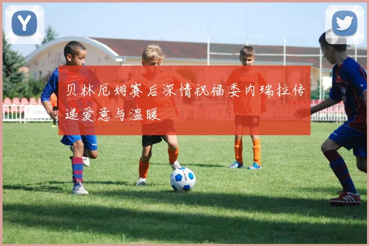 贝林厄姆赛后深情祝福委内瑞拉传递爱意与温暖