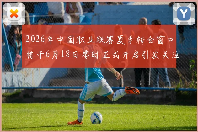 2026年中国职业联赛夏季转会窗口将于6月18日零时正式开启引发关注
