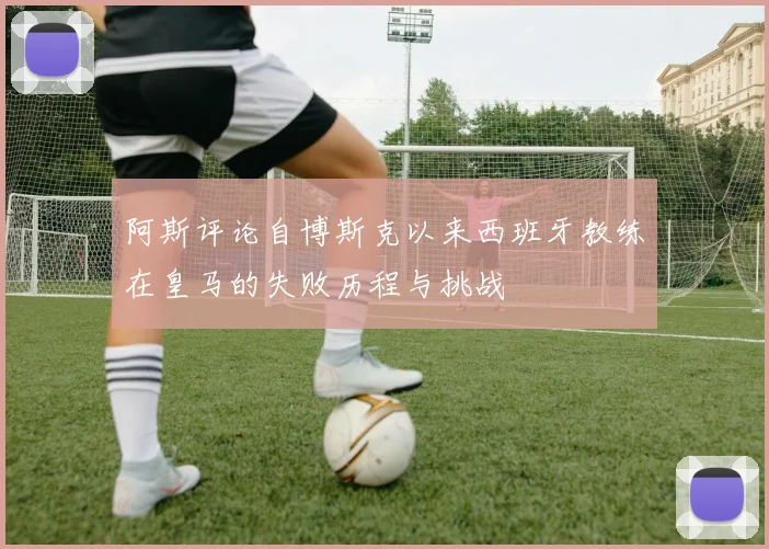 阿斯评论自博斯克以来西班牙教练在皇马的失败历程与挑战