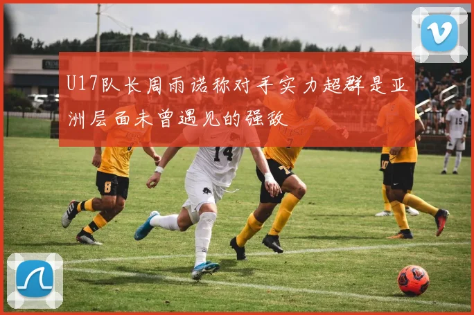 U17队长周雨诺称对手实力超群是亚洲层面未曾遇见的强敌