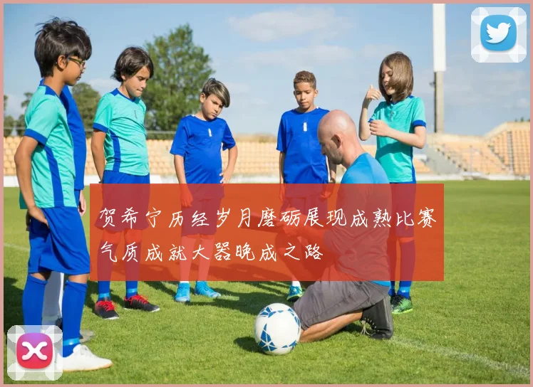 贺希宁历经岁月磨砺展现成熟比赛气质成就大器晚成之路