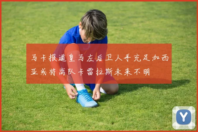马卡报道皇马左后卫人手充足加西亚或将离队卡雷拉斯未来不明
