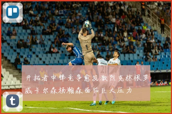 开拓者中锋竞争愈发激烈克林根罗威卡尔森杨瀚森面临巨大压力