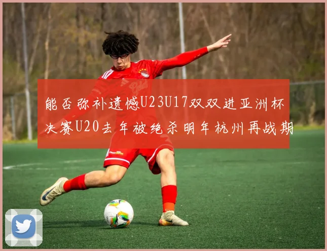 能否弥补遗憾U23U17双双进亚洲杯决赛U20去年被绝杀明年杭州再战期待辉煌