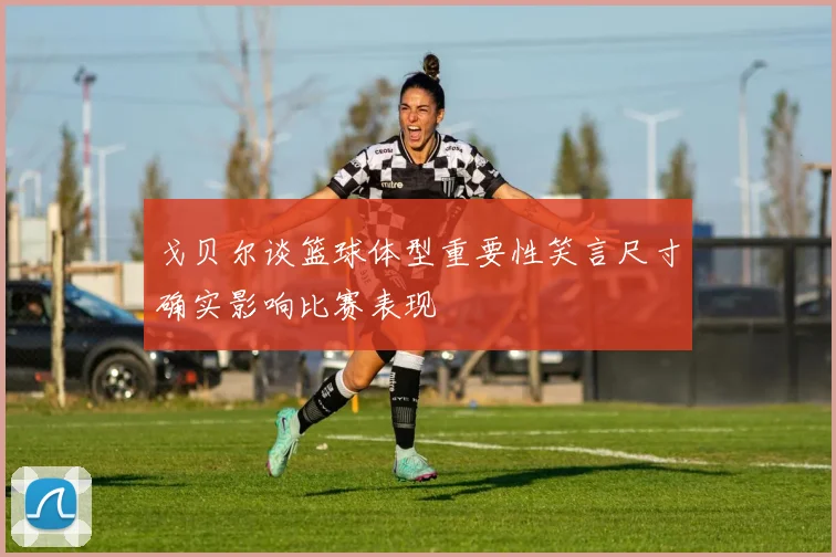 戈贝尔谈篮球体型重要性笑言尺寸确实影响比赛表现