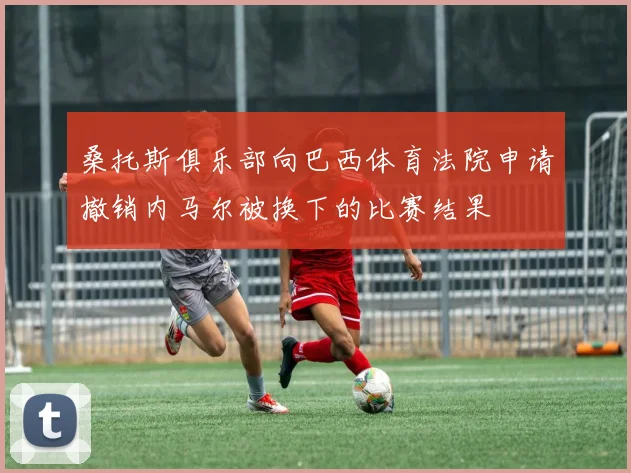 桑托斯俱乐部向巴西体育法院申请撤销内马尔被换下的比赛结果